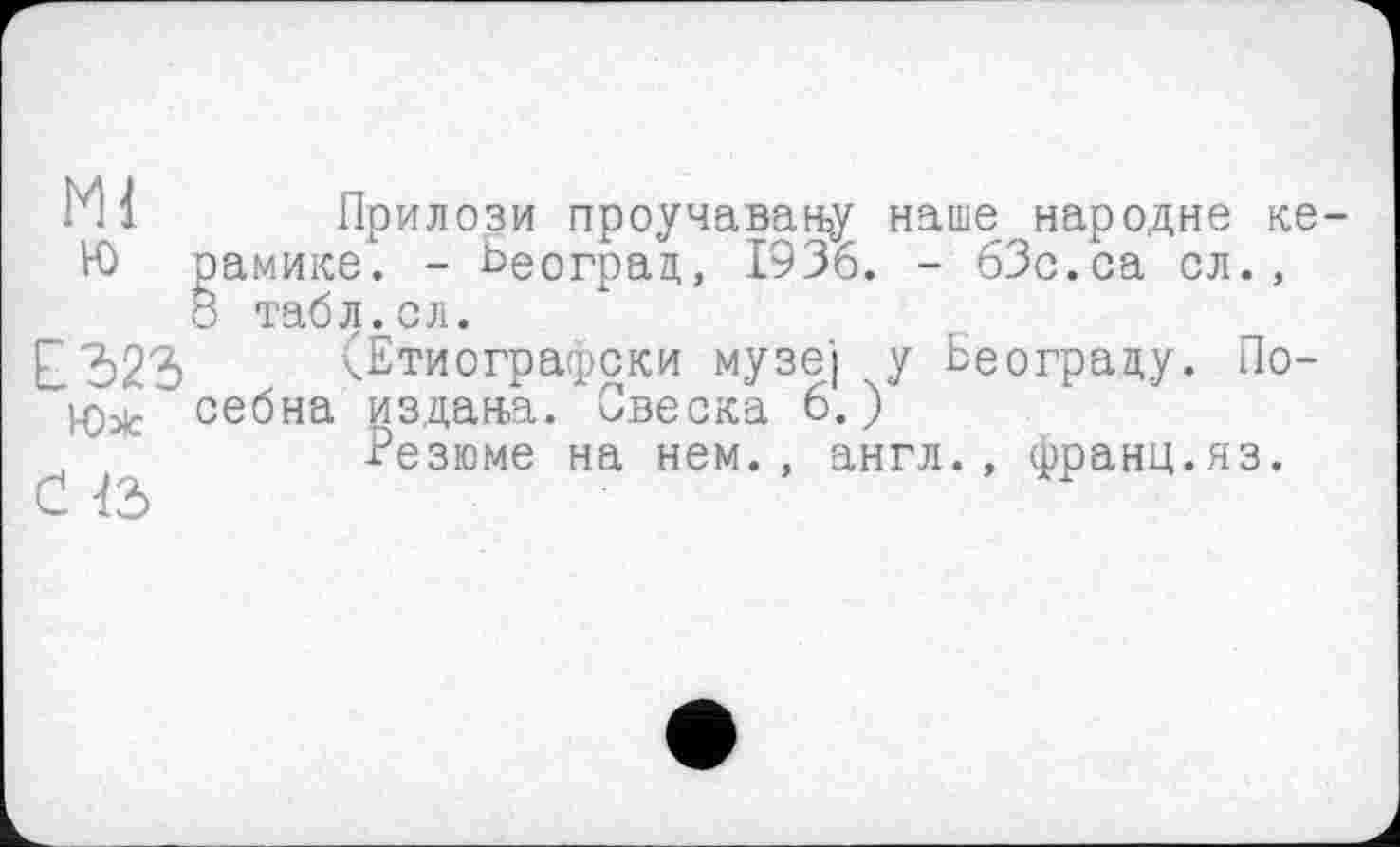 ﻿МІ Прилози проучавану наше народне ке-
Ю рамике. - Београд, 1936. - бЗс.са сл.,
8 табЈЈ^сл.
Г	(Етиографски музеї у Ьеограду. По—
Юле себна издана. Овеска 6.)
Резюме на нем., англ., франц.яз.
С 12>